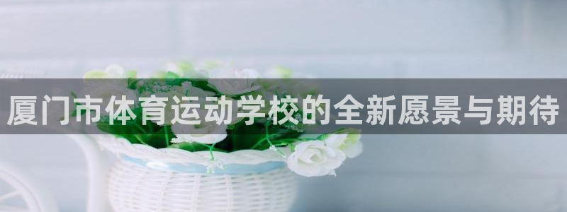 意昂4平台：厦门市体育运动学校的全新愿景与期待
